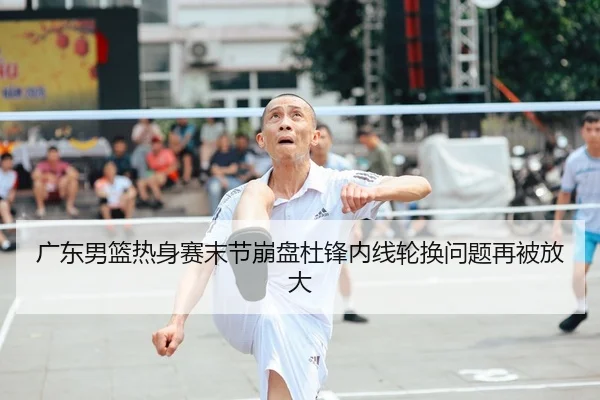 广东男篮热身赛末节崩盘杜锋内线轮换问题再被放大